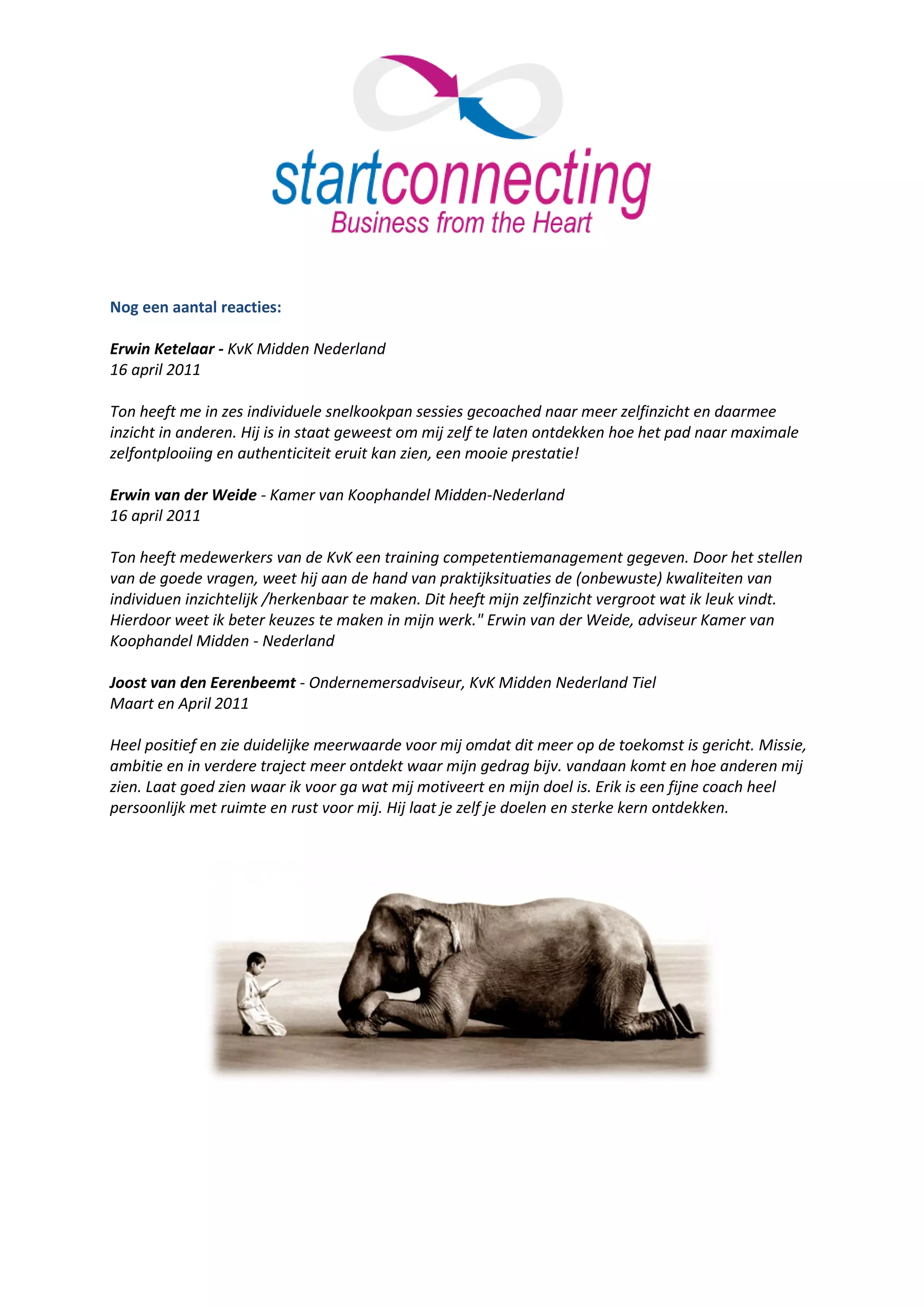 Nog een aantal reacties:

Erwin Ketelaar - KvK Midden Nederland
16 april 2011

Ton heeft me in zes individuele snelkookpan sessies gecoached naar meer zelfinzicht en daarmee
inzicht in anderen. Hij is in staat geweest om mij zelf te laten ontdekken hoe het pad naar maximale
zelfontplooiing en authenticiteit eruit kan zien, een mooie prestatie!

Erwin van der Weide - Kamer van Koophandel Midden-Nederland
16 april 2011

Ton heeft medewerkers van de KvK een training competentiemanagement gegeven. Door het stellen
van de goede vragen, weet hij aan de hand van praktijksituaties de (onbewuste) kwaliteiten van
individuen inzichtelijk /herkenbaar te maken. Dit heeft mijn zelfinzicht vergroot wat ik leuk vindt.
Hierdoor weet ik beter keuzes te maken in mijn werk." Erwin van der Weide, adviseur Kamer van
Koophandel Midden - Nederland

Joost van den Eerenbeemt - Ondernemersadviseur, KvK Midden Nederland Tiel
Maart en April 2011

Heel positief en zie duidelijke meerwaarde voor mij omdat dit meer op de toekomst is gericht. Missie,
ambitie en in verdere traject meer ontdekt waar mijn gedrag bijv. vandaan komt en hoe anderen mij
zien. Laat goed zien waar ik voor ga wat mij motiveert en mijn doel is. Erik is een fijne coach heel
persoonlijk met ruimte en rust voor mij. Hij laat je zelf je doelen en sterke kern ontdekken.
 
