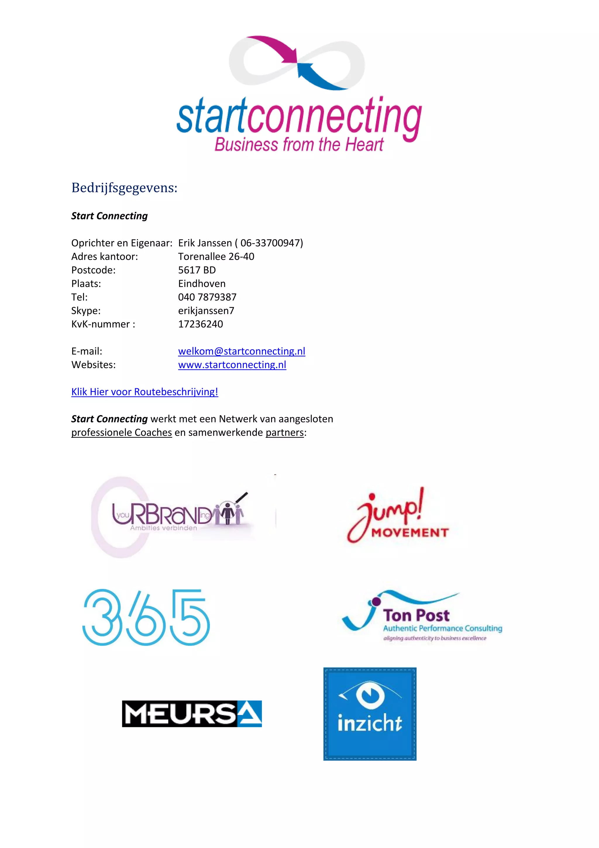 Bedrijfsgegevens:
Start Connecting

Oprichter en Eigenaar:   Erik Janssen ( 06-33700947)
Adres kantoor:           Torenallee 26-40
Postcode:                5617 BD
Plaats:                  Eindhoven
Tel:                     040 7879387
Skype:                   erikjanssen7
KvK-nummer :             17236240

E-mail:                  welkom@startconnecting.nl
Websites:                www.startconnecting.nl

Klik Hier voor Routebeschrijving!

Start Connecting werkt met een Netwerk van aangesloten
professionele Coaches en samenwerkende partners:
 