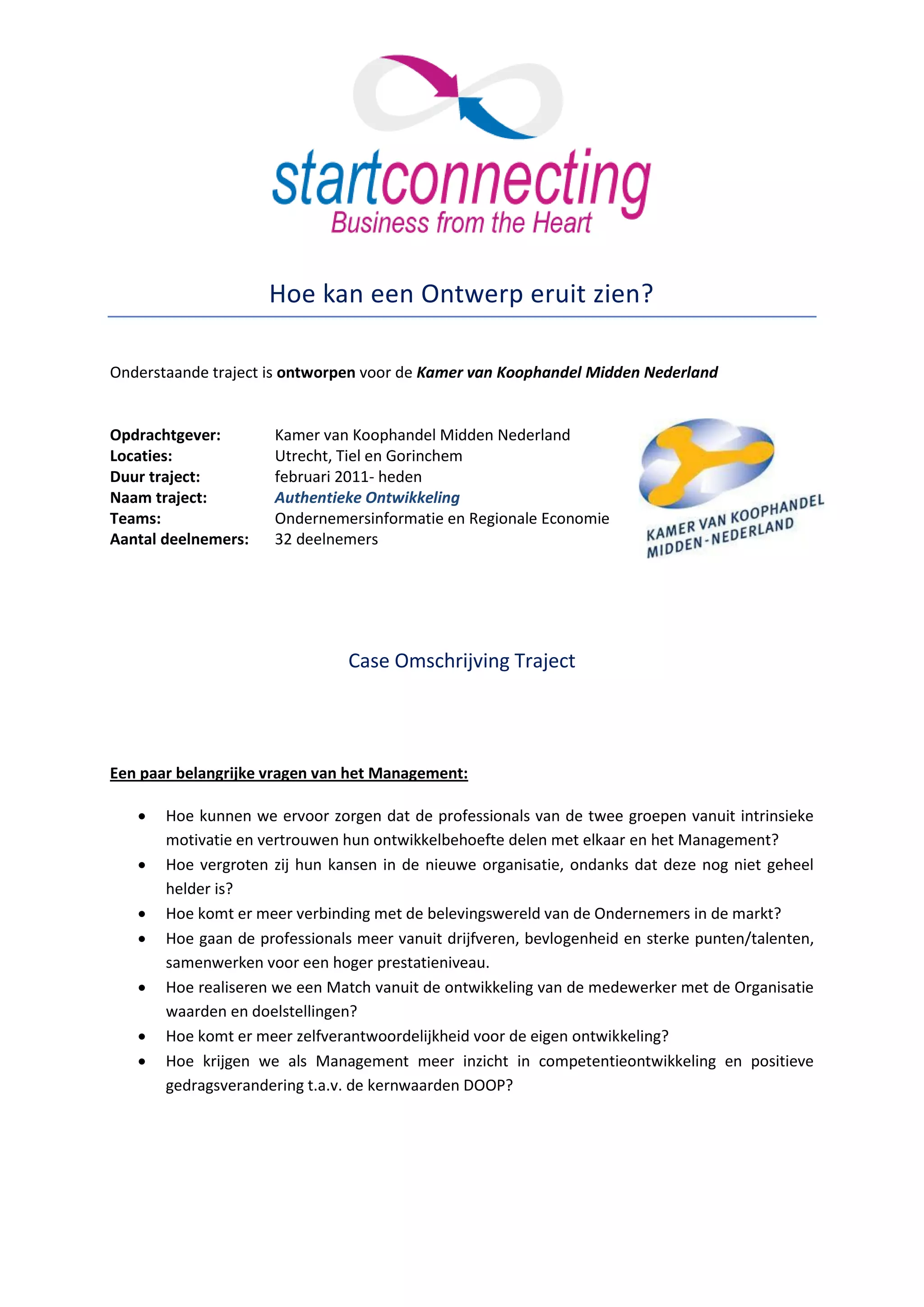 Hoe kan een Ontwerp eruit zien?

Onderstaande traject is ontworpen voor de Kamer van Koophandel Midden Nederland


Opdrachtgever:       Kamer van Koophandel Midden Nederland
Locaties:            Utrecht, Tiel en Gorinchem
Duur traject:        februari 2011- heden
Naam traject:        Authentieke Ontwikkeling
Teams:               Ondernemersinformatie en Regionale Economie
Aantal deelnemers:   32 deelnemers




                                Case Omschrijving Traject




Een paar belangrijke vragen van het Management:

      Hoe kunnen we ervoor zorgen dat de professionals van de twee groepen vanuit intrinsieke
       motivatie en vertrouwen hun ontwikkelbehoefte delen met elkaar en het Management?
      Hoe vergroten zij hun kansen in de nieuwe organisatie, ondanks dat deze nog niet geheel
       helder is?
      Hoe komt er meer verbinding met de belevingswereld van de Ondernemers in de markt?
      Hoe gaan de professionals meer vanuit drijfveren, bevlogenheid en sterke punten/talenten,
       samenwerken voor een hoger prestatieniveau.
      Hoe realiseren we een Match vanuit de ontwikkeling van de medewerker met de Organisatie
       waarden en doelstellingen?
      Hoe komt er meer zelfverantwoordelijkheid voor de eigen ontwikkeling?
      Hoe krijgen we als Management meer inzicht in competentieontwikkeling en positieve
       gedragsverandering t.a.v. de kernwaarden DOOP?
 