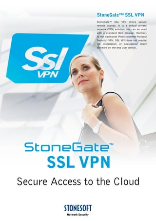 StoneGate™ SSL VPN
StoneGate™ SSL VPN offers secure
remote access. It is a virtual private
network (VPN) solution that can be used
with a standard Web browser. Contrary
to the traditional IPSec (Internet Protocol
Security) VPN, SSL VPN does not require
the installation of specialized client
software on the end user device.
Secure Access to the Cloud
SSL VPN
 
