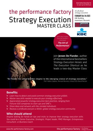 Strategy Execution
MASTER CLASS
the performance factory
Join Jeroen De Flander, author
of the international bestsellers
Strategy Execution Heroes and
The Execution Shortcut as he
leads a two-day Master Class
BookbeforeDecember1st
to save up to 550 Euro
FEBRUARY6th-7th2023
KBC Building
Havenlaan 2 Brussels
Who should attend
Anyone looking for hands-on tips and tricks to improve their strategy execution skills.
You could be a Senior Executive, Strategist, Project leader, PMO Manager, Entrepreneur,
Consultant, or Business Coach.
“ De Flan der h as added another chapter to the emerging science of strategy exec u t ion .”
Prof. Robert Kaplan, Harvard Business School & Dr David Norton
Benefits
Learn how to detect and avoid common strategy execution pitfalls
Master new skills needed to execute your strategy effectively
Appreciated powerful strategy execution best practices, ranging from
Fortune 500 companies to start-ups and SME’s.
Share ideas and network with like-minded individuals
Receive a certificate and join a 4000+ global strategy execution community
it’s all about
strategy execution
www.the-performance-factory.com
v
v
v
v
v
the performance factory it’s all about
strategy execution
With new insights
from De Flander’s
third book
The Art of
Performance!
 