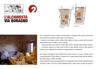 2
L’ALCHIMISTA
VIA BORAGNO
                                                                                  2° LIVELLO
                                                       1° LIVELLO




                   Per comprendere o almeno tentare di comprendere la morfologia delle singole unità occorre
                   tener presente tre questioni fondamentali che interagiscono:
                   - L’evoluzione del tessuto urbano dettato delle esigenze di spazio causato dall’incrementio
                   demograﬁco a partire dal XIII sec. ﬁno al XVIII sec.
                   - L’evoluzione delle unità abitative dettate dalle mutate necessità delle famiglie originarie.
                   - La tensione reciproca tra spazi urbani pubblici e spazi abitativi privati ha dato origine a
                   soluzioni tanto ingegnose ed articolate che oggi parrebbero incomprensibili.


                   Non sfugge a tale legge la casa dell’Alchimista la quale nasce e si incunea a ridosso del piu’
                   importante ediﬁcio di Santo Stefano di Sessanio che è rappresentato dalla casa del Capitano,
                   sede della milizia e simbolo del potere.
                   Alla casa dell’Alchimista si accede attraverso un sottoportello frutto anch’esso della saturazione
                   del tessuto urbano che trova l’ultima possibilità proprio nelle strutture a ponte, poi lungo un
 