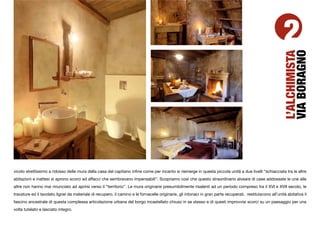 2




                                                                                                                                                             VIA BORAGNO
                                                                                                                                                             L’ALCHIMISTA
vicolo strettissimo a ridosso delle mura della casa del capitano inﬁne come per incanto si riemerge in questa piccola unità a due livelli “schiacciata tra le altre
abitazioni e inattesi si aprono scorci ed affacci che sembravano impensabili”. Scopriamo così che questo straordinario alveare di case addossate le une alle
altre non hanno mai rinunciato ad aprirsi verso il “territorio”. Le mura originarie presumibilmente risalenti ad un periodo compreso tra il XVI e XVII secolo, le
travature ed il tavolato lignei da materiale di recupero, il camino e le fornacelle originarie, gli intonaci in gran parte recuperati, restituiscono all’unità abitativa il
fascino ancestrale di questa complessa articolazione urbana del borgo incastellato chiuso in se stesso e di questi improvvisi scorci su un paesaggio per una
volta tutelato e lasciato integro.
 
