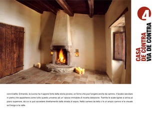 4




                                                                                                                                         VIA DE CONTRA
                                                                                                                                         DE CONTRA
                                                                                                                                         CASA
convivialità. Entrando, la cucina ha il sapore forte della storia povera, un forno che può fungere anche da camino, il lavabo secolare
in pietra che appartiene come tutto questo universo ad un’ epoca immobile di incerta datazione. Tramite le scale lignee si arriva al
piano superiore, da cui si può accedere direttamente dalla strada di sopra. Nella camera da letto c’è un ampio camino e la visuale
sul borgo e la valle.
 