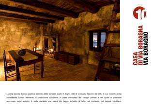10




                                                                                                                                   DI VIA BORAGNA
                                                                                                                                   VIA BORAGNO
                                                                                                                                   CASA
L’unica piccola licenza poetica salendo delle semplici scale in legno, oltre il consueto fascino dei letti, le cui coperte erano
considerate l’unico elemento di produzione autoctona in parte svincolato dai bisogni primari e nel quale si potevano
esprimere valori estetici, è stata pensata una vasca da bagno accanto al letto, nel contesto, dal sapore luculliano.
 