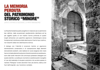 LA MEMORIA
PERDUTA
DEL PATRIMONIO
STORICO “MINORE”
(SANTO STEFANO DI SESSANIO, LA PARTE IMMOBILIARE)




La filosofia fondante questo progetto è in relazione ad un patrimonio
ben definito, dalle eccezzionali caratteristiche identitarie ed ha
per oggetto quello di non tradire l’anima profonda di questi
luoghi attraverso uno specifico approccio metodologico senza
fondamentali interferenze dalle destinazioni finali di tipo ricettivo,
non dissimili dalla loro destinazione storica.

Il dialogo con l’identità è avvenuto tramite un approccio
estremamente conservativo e di riproposizione degli elementi
storicamente esistenti, solo laddove le nuove esigenze del vivere
hanno richiesto elementi e soluzioni che storicamente non esistevano,
sono stati scelti interventi che comunque potessero dialogare con
questa identità. La scelta più ricorrente e caratterizzante il progetto
è l’uso del materiale di recupero autoctono che avviene spesso in
maniera “filologica” ovvero secondo il loro uso storico, talora, al di
fuori dall’originale uso, funzione e contesto.
 
