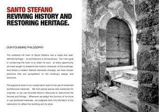 SANTO STEFANO
REVIVING HISTORY AND
RESTORING HERITAGE.


OUR FOUNDING PHILOSOPHY

The medieval hill town of Santo Stefano has a noble and well-
defined heritage - its architecture is extraordinary. Our main goal
in conserving the town is to retain its soul; at every opportunity
we have sought to preserve the historic character of the buildings.
And where a modern lifestyle demands changes, we have chosen
solutions that are sympathetic to the building’s design and
structure.


The signature style of our conservation work is the use of reclaimed
architectural materials.    We find period pieces that substitute for
originals, or we use recycled historic resources to restructure the
fixtures and fittings.   Whenever we adapt the function of furniture
or use reclaimed materials, we integrate them into the fabric of the
restoration to reflect the building and its style.
 