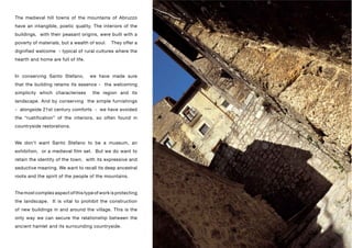 The medieval hill towns of the mountains of Abruzzo
have an intangible, poetic quality. The interiors of the
buildings, with their peasant origins, were built with a
poverty of materials, but a wealth of soul.   They offer a
dignified welcome - typical of rural cultures where the
hearth and home are full of life.


In conserving Santo Stefano,        we have made sure
that the building retains its essence - the welcoming
simplicity which characterises      the region and its
landscape. And by conserving the simple furnishings
- alongside 21st century comforts - we have avoided
the “rustification” of the interiors, so often found in
countryside restorations.


We don’t want Santo Stefano to be a museum, an
exhibition, or a medieval film set. But we do want to
retain the identity of the town, with its expressive and
seductive meaning. We want to recall its deep ancestral
roots and the spirit of the people of the mountains.


The most complex aspect of this type of work is protecting
the landscape. It is vital to prohibit the construction
of new buildings in and around the village. This is the
only way we can secure the relationship between the
ancient hamlet and its surrounding countryside.
 