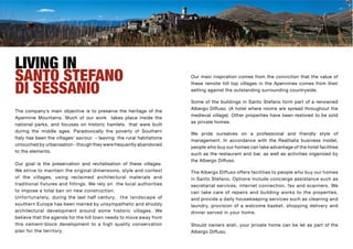 LIVING IN
SANTO STEFANO                                                                 Our main inspiration comes from the conviction that the value of


DI SESSANIO
                                                                              these remote hill top villages in the Apennines comes from their
                                                                              setting against the outstanding surrounding countryside.

                                                                              Some of the buildings in Santo Stefano form part of a renowned
                                                                              Albergo Diffuso. (A hotel where rooms are spread throughout the
The company’s main objective is to preserve the heritage of the
                                                                              medieval village). Other properties have been restored to be sold
Apennine Mountains. Much of our work takes place inside the
                                                                              as private homes.
national parks, and focuses on historic hamlets that were built
during the middle ages. Paradoxically the poverty of Southern
                                                                              We pride ourselves on a professional and friendly style of
Italy has been the villages’ saviour - leaving the rural habitations
                                                                              management. In accordance with the Realitalia business model,
untouched by urbanisation - though they were frequently abandoned
                                                                              people who buy our homes can take advantage of the hotel facilities
to the elements.
                                                                              such as the restaurant and bar, as well as activities organized by
                                                                              the Albergo Diffuso.
Our goal is the preservation and revitalisation of these villages.
We strive to maintain the original dimensions, style and context              The Albergo Diffuso offers facilities to people who buy our homes
of the villages, using reclaimed architectural materials and                  in Santo Stefano. Options include concierge assistance such as
traditional fixtures and fittings. We rely on the local authorities           secretarial services, internet connection, fax and scanners. We
to impose a total ban on new construction.                                    can take care of repairs and building works to the properties,
U n f o rtunately, during the last half century, t h e l a n d s c a p e of   and provide a daily housekeeping services such as cleaning and
southern Europe has been marred by unsympathetic and shoddy                   laundry, provision of a welcome basket, shopping delivery and
architectural development around some historic villages. We                   dinner served in your home.
believe that the agenda for the hill town needs to move away from
this cement-block development to a high quality conservation                  Should owners wish, your private home can be let as part of the
plan for the territory.                                                       Albergo Diffuso.
 