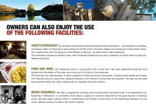 OWNERS CAN ALSO ENJOY THE USE
OF THE FOLLOWING FACILITIES:
        CRAFTS WORKSHOP. Our domestic handicraft workshop produces traditional fabrics -               from blankets to wedding
        trousseaus. Many of these items were intrinsic to the life of the mountain village, and formed part of the family rituals.
        Our collaboration with the Museum of the People of Abruzzo, we offer artisan craft workshops.
        The workshop includes a children’s area, with handmade traditional toys and a collection of books featuring Abruzzo
        fables and stories.




        FOOD AND WINE.           Our restaurant works in conjunction with a local farm. We have researched long-lost local
        recipes from the elders of the area, and invite you to try them in the restaurant.
        The wine bar is a meeting place. It offers a selection of Abruzzo wines and snacks, including local cheese and meats.
        The Tisaneria and the Liquorificio presents Abruzzo’s rich tradition of local teas and liqueurs. The teas are still used
        as household medicines, while liqueurs are an important Abruzzo tradition.




        MUSIC ENSEMBLE. We offer a programme of artistic and musical events during the year. It is presented by our
        Ensemble in Residence, an orchestra which plays a season of concerts dedicated to the great figures in classical
        music. We also stage cultural events in collaboration with artists on the theme of the relationship between art and
        music. Maestro Orazio Tuccella is the artistic director.
 