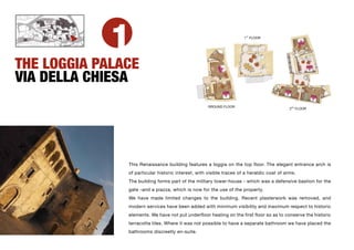 1                                                         ST
                                                                      1 FLOOR




THE LOGGIA PALACE                                                                                   2° LIVELLO



VIA DELLA CHIESA                                        1° LIVELLO




                                                     GROUND FLOOR
                                                                                            2ND FLOOR




               This Renaissance building features a loggia on the top floor. The elegant entrance arch is
               of particular historic interest, with visible traces of a heraldic coat of arms.
               The building forms part of the military tower-house - which was a defensive bastion for the
               gate -and a piazza, which is now for the use of the property.
               We have made limited changes to the building. Recent plasterwork was removed, and
               modern services have been added with minimum visibility and maximum respect to historic
               elements. We have not put underfloor heating on the first floor so as to conserve the historic
               terracotta tiles. Where it was not possible to have a separate bathroom we have placed the
               bathrooms discreetly en-suite.
 
