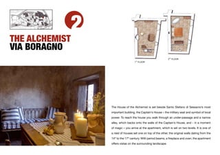 2
THE ALCHEMIST
VIA BORAGNO
                                                                  2ND FLOOR
                                       ST
                                      1 FLOOR




                    The House of the Alchemist is set beside Santo Stefano di Sessanio’s most
                    important building, the Captain’s House – the military seat and symbol of local
                    power. To reach the house you walk through an under-passage and a narrow
                    alley, which backs onto the walls of the Captain’s House, and - in a moment
                    of magic – you arrive at the apartment, which is set on two levels. It is one of
                    a nest of houses set one on top of the other, the original walls dating from the
                    14th to the 17th century. With period beams, a ﬁreplace and oven, the apartment
                    offers vistas on the surrounding landscape.
 