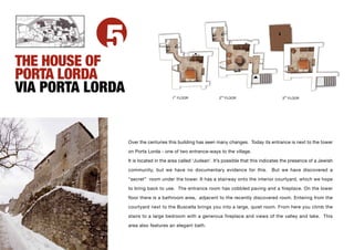 THE HOUSE OF
             5
PORTA LORDA
VIA PORTA LORDA                         ST
                                       1 FLOOR                2ND FLOOR                       3
                                                                                               RD
                                                                                                    FLOOR




                  Over the centuries this building has seen many changes. Today its entrance is next to the tower

                  on Porta Lorda - one of two entrance-ways to the village.

                  It is located in the area called ‘Judean’. It’s possible that this indicates the presence of a Jewish

                  community, but we have no documentary evidence for this.              But we have discovered a

                  “secret” room under the tower. It has a stairway onto the interior courtyard, which we hope

                  to bring back to use. The entrance room has cobbled paving and a fireplace. On the lower

                  floor there is a bathroom area, adjacent to the recently discovered room. Entering from the
                  courtyard next to the Buscella brings you into a large, quiet room. From here you climb the
                  stairs to a large bedroom with a generous fireplace and views of the valley and lake. This

                  area also features an elegant bath.
 