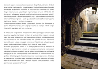 del secolo appena trascorso, ha sovraccaricato di significati, col rischio di ridurli
a meri clichet intellettualistici, ma si è cercato di cogliere il senso più profondo ed
ancestrale, le assonanze più intime, le evocazioni più subliminali che questi
luoghi ci comunicano. L’aspetto più importante per la tutela dell’identità del
territorio, e nello stesso tempo di più difficile ottenimento, essendo di potesta’
meramente politica, è la tutela del paesaggio, con l’ inibizione del nuovo costruito
intorno all’abitato originario e la salvaguardia dell’evocativo e fusionale rapporto
tra il borgo storico e il territorio circostante.
Questo rapporto dovrebbe essere il vero valore aggiunto che definirebbe lo
status di “patrimonio” a questi luoghi (pensiamo ad esempio ai tanti borghi
incastellati aggrappati alle loro montagne).


In italia questi borghi storici minori insieme al loro paesaggio, non sono stati
quasi mai oggetto di articolate strategie di tutela, di fatto in specie nel sud
italia, non è mai avvenuto che una ridestinazione turistica di un borgo storico
non avvenisse se non portandosi dietro una quantità di nuove irreversibili
cementificazioni e, dato ancora più umiliante per l’identità e la cultura di questi
luoghi, cementificazioni poi travestite piu’ o meno da “baite tirolesi”.
Il modello qui proposto, basato su un forte progetto culturale di definizione e
tutela di un “patrimonio”, si è trovato ad essere economicamente, premesso un
campione di modeste dimensioni, uno dei progetti più interessanti dal dopoguerra
ad oggi per le aree svantaggiate del nostro meridione ed economicamente più
proficuo di tutti i progetti che contemplavano la tradizionale maniera di tentare
la ridestinazione turistica di questi borghi storici puntando lo sviluppo sul nuovo
edificato e facendo venir meno il secolare rapporto costruitoterritorio il vero
patrimonio di questa storia “minore”.
 