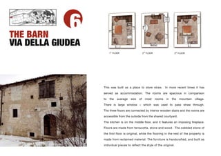 THE BARN
             6
VIA DELLA GIUDEA
                         ST
                        1 FLOOR                     2ND FLOOR                 3
                                                                               RD
                                                                                    FLOOR




                   This was built as a place to store straw.            In more recent times it has

                   served as accommodation. The rooms are spacious in comparison

                   to   the   average   size   of     most      rooms   in   the     mountain   village.

                   There is large window – which was used to pass straw through.

                   The three ﬂoors are connected by interior wooden stairs and the rooms are

                   accessible from the outside from the shared courtyard.

                   The kitchen is on the middle ﬂoor, and it features an imposing ﬁreplace.

                   Floors are made from terracotta, stone and wood. The cobbled stone of

                   the first floor is original, while the flooring in the rest of the property is

                   made from reclaimed material. The furniture is handcrafted, and built as

                   individual pieces to reflect the style of the original.
 