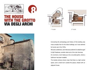 THE HOUSE
            8
WITH THE GROTTO
VIA DEGLI ARCHI
                   ST
                  1 FLOOR                              2ND FLOOR




                  Uncovering the archaeology and history of this building was

                  more complex than for the other buildings, as it was restored

                  for tourist use in the 1970s.

                  We were undeterred, and meticulous attention to detail brought

                  to light ﬁreplaces, wooden stairs and a ﬁne main doorway.

                  On one level, a room leads you into a rounded grotto, where a

                  bathroom has been installed.

                  The double entrance doors mean that there is a light central

                  space, and a small room outside the piazza, shared with an

                  adjacent house.
 
