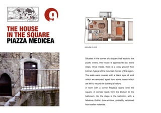 9
THE HOUSE
IN THE SQUARE
PIAZZA MEDICEA
                 GROUND FLOOR




                 Situated in the corner of a square that leads to the

                 public ovens, this house is approached by stone
                 steps. Once inside, there is a cosy ground ﬂoor

                 kitchen, typical of the mountain homes of the region,

                 The walls were covered with a black layer of soot

                 which we removed, apart from some traces which

                 are left to record the building’s history.

                 A room with a corner ﬁreplace opens onto the

                 square. A corridor leads from the kitchen to the

                 bathroom. Up the steps is the bedroom, with a

                 fabulous Gothic door-window, probably reclaimed

                 from earlier materials.
 