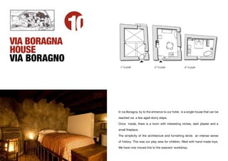10
VIA BORAGNA
HOUSE
VIA BORAGNO
                     ST
                    1 FLOOR                    2ND FLOOR              3
                                                                          RD
                                                                               FLOOR




                   In via Boragna, by to the entrance to our hotel, is a single house that can be

                   reached via a few aged stony steps.

                   Once inside, there is a room with interesting niches, dark plaster and a

                   small ﬁreplace.

                   The simplicity of the architecture and furnishing lends an intense sense
                   of history. This was our play area for children, ﬁlled with hand made toys.

                   We have now moved this to the weavers’ workshop.
 