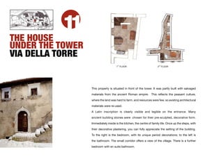THE HOUSE
          11
UNDER THE TOWER
VIA DELLA TORRE
                                       ST
                                      1 FLOOR                          2ND FLOOR




                  This property is situated in front of the tower. It was partly built with salvaged

                  materials from the ancient Roman empire. This reﬂects the peasant culture,

                  where the land was hard to farm, and resources were few, so existing architectural

                  materials were re-used.

                  A Latin inscription is clearly visible and legible on the entrance. Many

                  ancient building stones were chosen for their pre-sculpted, decorative form.

                  Immediately inside is the kitchen, the centre of family life. Once up the steps, with

                  their decorative plastering, you can fully appreciate the setting of the building.

                  To the right is the bedroom, with its unique period decorations; to the left is

                  the bathroom. The small corridor offers a view of the village. There is a further

                  bedroom with en suite bathroom.
 