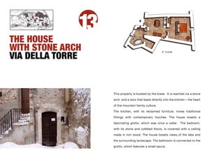 13
THE HOUSE
WITH STONE ARCH
VIA DELLA TORRE
                                                       3RD FLOOR




                   This property is located by the tower. It is reached via a stone

                   arch, and a door that leads directly into the kitchen – the heart

                   of the mountain family culture.

                   The kitchen, with its reclaimed furniture, mixes traditional

                   fittings with contemporary touches. The house boasts a

                   fascinating grotto, which was once a cellar. The bedroom,

                   with its stone and cobbled floors, is crowned with a ceiling

                   made in rich wood. The house boasts views of the lake and
                   the surrounding landscape. The bathroom is connected to the

                   grotto, which features a small sauna.
 