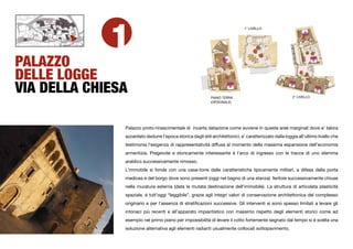 1
                                                                               1° LIVELLO




PALAZZO
DELLE LOGGE
VIA DELLA CHIESA                                             PIANO TERRA                                 2° LIVELLO
                                                             (OPZIONALE)




               Palazzo proto-rinascimentale di incerta datazione come avviene in queste aree marginali dove e’ talora
               azzardato dedurre l’epoca storica dagli stili architettonici, e’ caratterizzato dalla loggia all’ultimo livello che
               testimonia l’esigenza di rappresentatività diffusa al momento della massima espansione dell’economia
               armentizia. Pregevole e storicamente interessante è l’arco di ingresso con le tracce di uno stemma
               araldico successivamente rimosso.
               L’immobile si fonde con una casa-torre dalle caratteristiche tipicamente militari, a difesa della porta
               medicea e del borgo dove sono presenti (oggi nel bagno di una stanza) feritoie successivamente chiuse
               nella muratura esterna (data la mutata destinazione dell’immobile). La struttura di articolata plasticità
               spaziale, è tutt’oggi “leggibile”, grazie agli integri valori di conservazione architettonica del complesso
               originario e per l’assenza di stratiﬁcazioni successive. Gli interventi si sono spesso limitati a levare gli
               intonaci più recenti e all’apparato impiantistico con massimo rispetto degli elementi storici come ad
               esempio nel primo piano per impossibilità di levare il cotto fortemente segnato dal tempo si è scelta una
               soluzione alternativa agli elementi radianti usualmente collocati sottopavimento.
 