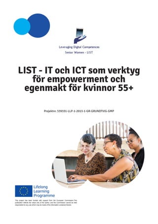 LIST - IT och ICT som verktyg för empowerment och egenmakt för kvinnor 55+ 
Projektnr. 539331-LLP-1-2013-1-GR-GRUNDTVIG-GMP 
This project has been funded with support from the European Commission.This publication reflects the views only of the author, and the Commission cannot be held responsible for any use which may be made of the information contained therein.  