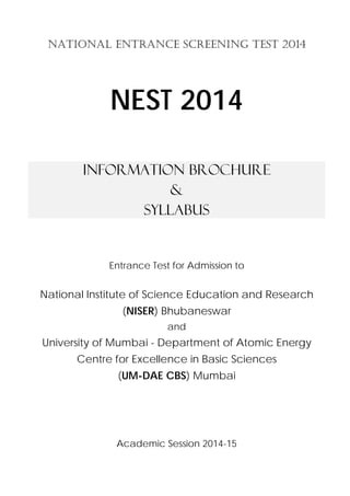 NATIONAL ENTRANCE SCREENING TEST 2014 
NEST 2014 
Information Brochure 
& 
Syllabus 
Entrance Test for Admission to 
National Institute of Science Education and Research 
(NISER) Bhubaneswar 
and 
University of Mumbai - Department of Atomic Energy 
Centre for Excellence in Basic Sciences 
(UM-DAE CBS) Mumbai 
Academic Session 2014-15 
 