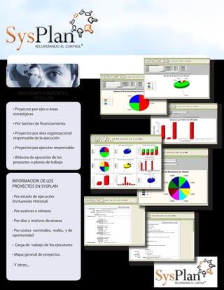 • Proyectos por ejes o áreas
estratégicas
• Por fuentes de financiamiento
• Proyectos por área organizacional
responsable de la ejecución
• Proyectos por ejecutor responsable
• Bitácora de ejecución de los
proyectos o planes de trabajo
INFORMES Y REPORTES
SYSPLAN
INFORMACION DE LOS 	
PROYECTOS EN SYSPLAN
• Por estado de ejecución
(Incluyendo Historial)
• Por avances o retrasos
• Por días y motivos de atrasos
• Por costos nominales, reales, y de
oportunidad
• Carga de trabajo de los ejecutores
• Mapa general de proyectos.
• Y otros...
 
