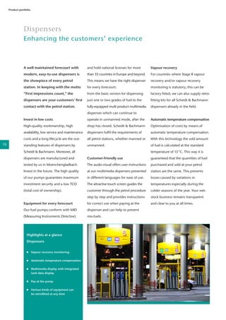 A well maintained forecourt with
modern, easy-to-use dispensers is
the showpiece of every petrol
station. In keeping with the motto
“First impressions count,” the
dispensers are your customers’ first
contact with the petrol station.
Invest in low costs
High-quality workmanship, high
availability, low service and maintenance
costs and a long lifecycle are the out-
standing features of dispensers by
Scheidt & Bachmann. Moreover, all
dispensers are manufactured and
tested by us in Moenchengladbach.
Invest in the future. The high quality
of our pumps guarantees maximum
investment security and a low TCO
(total cost of ownership).
Equipment for every forecourt
Our fuel pumps conform with MID
(Measuring Instruments Directive)
Dispensers
Enhancing the customers’ experience
Product portfolio
and hold national licenses for more
than 35 countries in Europe and beyond.
This means we have the right dispenser
for every forecourt:
from the basic version for dispensing
just one or two grades of fuel to the
fully-equipped multi product multimedia
dispenser which can continue to
operate in unmanned mode, after the
shop has closed. Scheidt & Bachmann
dispensers fulfil the requirements of
all petrol stations, whether manned or
unmanned.
Customer-friendly use
The audio-visual offers user instructions
at our multimedia dispensers presented
in different languages for ease of use.
The attractive touch screen guides the
customer through the petrol procedure
step by step and provides instructions
for correct use when paying at the
dispenser and can help to prevent
mis-fuels.
Vapour recovery
For countries where Stage II vapour
recovery and/or vapour recovery
monitoring is statutory, this can be
factory fitted, we can also supply retro-
fitting kits for all Scheidt & Bachmann
dispensers already in the field.
Automatic temperature compensation
Optimisation of costs by means of
automatic temperature compensation.
With this technology the sold amount
of fuel is calculated at the standard
temperature of 15°C. This way it is
guaranteed that the quantities of fuel
purchased and sold at your petrol
station are the same. This prevents
losses caused by variations in
temperatures especially during the
colder seasons of the year. Your wet-
stock business remains transparent
and clear to you at all times.
Highlights at a glance
Dispensers
	 Vapour recovery monitoring
	
	 Automatic temperature compensation
	
	 Multimedia display with integrated 	
	 tank data display
	
	 Pay at the pump
	 Various kinds of equipment can 	
	 be retrofitted at any time
10
 