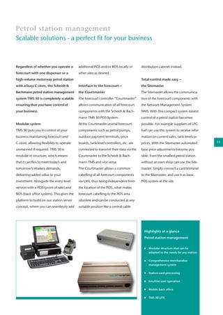 Regardless of whether you operate a
forecourt with one dispenser or a
high-volume motorway petrol station
with a busy C-store, the Scheidt &
Bachmann petrol station management
system TMS 30 is completely scalable
ensuring that you have control of
your business.
Modular system
TMS 30 puts you in control of your
business maintaining forecourt and
C-store, allowing flexibility to operate
unmanned if required. TMS 30 is
modular in structure, which means
that it can flex to meet today’s and
tomorrow’s retailers demands,
delivering added value to your
investment. Alongside the entry level
version with a POS (point of sale) and
BOS (back office system). This gives the
platform to build on our station server
concept, where you can seamlessly add
Petrol station management
Scalable solutions - a perfect fit for your business
additional POS and/or BOS locally or
other sites as desired.
Interface to the forecourt –
the Courtmaster
The forecourt controller “Courtmaster”
allows communication of all forecourt
components with the Scheidt & Bach-
mann TMS 30 POS System.
At the Courtmaster several forecourt
components such as petrol pumps,
outdoor payment terminals, price
boards, tank level controllers, etc. are
connected to transmit their data via the
Courtmaster to the Scheidt & Bach-
mann TMS and vice versa.
The Courtmaster allows a common
cabelling of all forecourt components
via LAN, thus being independent from
the location of the POS, what makes
forecourt cabelling to the POS area
obsolete and can be conducted at any
suitable position like a central cable
distribution cabinet instead.
Total control made easy –
the Sitemaster
The Sitemaster allows the communica-
tion of the forecourt components with
the Network Management System
NMS. With this compact system easiest
control of a petrol station becomes
possible. For example suppliers of LPG
fuel can use this system to receive infor-
mation on current sales, tank levels or
prices. With the Sitemaster automated
base price adjustments become pos-
sible. Even the smallest petrol station
without an own shop can use the Site-
master. Simply connect a card terminal
to the Sitemaster, and use it as basic
POS system at the site.
Highlights at a glance
Petrol station management
	 Modular structure that can be
	 adapted to the needs for any station
	
	 Comprehensive merchandise
	 management system
	 Station card processing
	 Intuitive user operation
	 Mobile back office
	 TMS 30 LITE
11
 