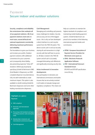 Payment
Secure indoor and outdoor solutions
Product portfolio
Security, compliance and reliability
the cornerstones that underpin all
of our payment solutions. All of our
payment solutions meet and, in
most cases, exceed all local and
national requirements consistently
delivering maximum performance
and reliability.
The foundations to grow your business
and increase your profits. Outdoor
payment solutions offer additional
convenience for your customers
and consequently drives fidelity,
also preventing expensive “drive off”
situations. Deliver pay at pump by
specifying Scheidt & Bachmann CRID
(Card Reader in Dispenser), our EMV
compliant dispenser mounted devices
why not add multimedia to create
maximum impact. This option is also
available to retrofit existing Scheidt &
Bachmann dispensers and some other
leading manufacturers dispensers.
Highlights at a glance
Payment
	 EMV compliant
	 Domestic and international
	approvals
	
	 Processing of all standard card types,
	 including customer cards and loyalty
	cards	
	
	 Membership in domestic and
	 international commissions/boards
	 Cash Management
	
	
Cash Management
Managing and controlling cash presents
many challenges for retailers. Security
and accuracy are two of the biggest
issues - this is why we have developed
a direct interface to a cash recycler
system from the TMS 30 system. This
device counts cash in and out securely
storing all cash transactions in a high
security safe that staff have no access
to. All data is stored in the TMS 30
system and all cash is accurately
managed eliminating cash differences
and significantly removing security risks.
Active involvement in innovative
developments
Our participation in domestic and
international commissions and boards
ensures that we are actively involved
in all matters of statuate change and
regulatory compliance. This means we
help our customers to maintain the
highest standards of compliance and
maintaining market leading payment
systems. Scheidt & Bachmann are
proud to be members of the following
international payment bodies and
commissions:
EPSM - European Association of
	 Payment Service Providers for
	 Merchants www.epsm.eu
EPAS - Electronic Protocols
	 Application Software
IFSF - International Forecourt
	 Standards Forum
	 EPS-POS and EPS-FEP specification
	www.ifsf.org
12
 