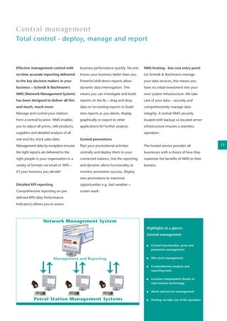 Central management
Total control - deploy, manage and report
Effective management control with
on time accurate reporting delivered
to the key decision makers in your
business – Scheidt & Bachmann’s
NMS (Network Management System)
has been designed to deliver all this
and much, much more.
Manage and control your stations
from a central location. NMS enables
you to adjust all prices, edit products,
suppliers and detailed analysis of all
wet and dry stock sales data.
Management data by exception ensures
the right reports are delivered to the
right people in your organisation in a
variety of formats via email or SMS –
it’s your business you decide!
Detailed KPI reporting
Comprehensive reporting on pre-
defined KPI’s (Key Performance
Indicators) allows you to assess
business performance quickly. No one
knows your business better than you.
Powerful drill-down reports allow
dynamic data interrogation. This
means you can investigate and build
reports on the fly – drag and drop
data on to existing reports or build
new reports as you desire, display
graphically or export to other
applications for further analysis.
Central promotions
Plan your promotional activities
centrally and deploy them to your
connected stations. Use the reporting
and dynamic alerts functionality to
monitor promotion success. Deploy
new promotions to maximise
opportunities e.g. bad weather =
screen wash.
NMS hosting - low cost entry point
Let Scheidt & Bachmann manage
your data services, this means you
have no initial investment into your
own system infrastructure. We take
care of your data – securely and
comprehensively manage data
integrity. A central NMS securely
located with backup co-located server
infrastructure ensures a seamless
operation.
The hosted service provides all
businesses with a choice of how they
maximise the benefits of NMS to their
buiness.
Highlights at a glance
Central management
	 Central merchandise, price and 	
	 promotion management
	 Wet stock management
	
	 Comprehensive analysis and
	 reporting tools
	
	 Location independent thanks to
	 web browser technology
	
	 Alarm and service management
	 Hosting: we take care of the operation
13
 