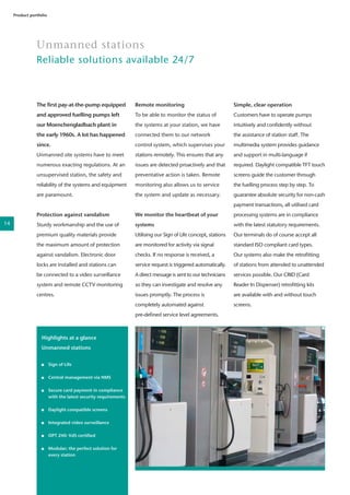 The first pay-at-the-pump equipped
and approved fuelling pumps left
our Moenchengladbach plant in
the early 1960s. A lot has happened
since.
Unmanned site systems have to meet
numerous exacting regulations. At an
unsupervised station, the safety and
reliability of the systems and equipment
are paramount.
Protection against vandalism
Sturdy workmanship and the use of
premium quality materials provide
the maximum amount of protection
against vandalism. Electronic door
locks are installed and stations can
be connected to a video surveillance
system and remote CCTV monitoring
centres.
Unmanned stations
Reliable solutions available 24/7
Product portfolio
22
Remote monitoring
To be able to monitor the status of
the systems at your station, we have
connected them to our network
control system, which supervises your
stations remotely. This ensures that any
issues are detected proactively and that
preventative action is taken. Remote
monitoring also allows us to service
the system and update as necessary.
We monitor the heartbeat of your
systems
Utilising our Sign of Life concept, stations
are monitored for activity via signal
checks. If no response is received, a
service request is triggered automatically.
A direct message is sent to our technicians
so they can investigate and resolve any
issues promptly. The process is
completely automated against
pre-defined service level agreements.
Simple, clear operation
Customers have to operate pumps
intuitively and confidently without
the assistance of station staff. The
multimedia system provides guidance
and support in multi-language if
required. Daylight compatible TFT touch
screens guide the customer through
the fuelling process step by step. To
guarantee absolute security for non-cash
payment transactions, all utilised card
processing systems are in compliance
with the latest statutory requirements.
Our terminals do of course accept all
standard ISO compliant card types.
Our systems also make the retrofitting
of stations from attended to unattended
services possible. Our CRID (Card
Reader In Dispenser) retrofitting kits
are available with and without touch
screens.
Highlights at a glance
Unmanned stations
	 Sign of Life
	
	 Central management via NMS
	 Secure card payment in compliance 	
	 with the latest security requirements
	 Daylight compatible screens
	 Integrated video surveillance
	 OPT 240: VdS certified
	 Modular; the perfect solution for 	
	 every station
14
 
