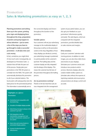 Planning promotions and setting
them up in the system, printing
price signs and displaying them
throughout the shop, preparation
of posters and pump toppers to
attract attention – just to name
a few of the steps you have to
go through to make a successful
promotion – it all takes time and
costs money.
In fact, sometimes you might think
it’s too much work. Consequently, we
developed our Promotion Suite – a
solution that will take the pain out
of the process. Simply plan your
promotions in the TMS 30 system or
centrally from the NMS. The system will
automatically distribute the promotion
to all of your selected stations. The
local system will subsequently store the
latest prices for the promotional period.
The information is automatically sent to
Promotion
Sales & Marketing promotions as easy as 1, 2, 3
the connected displays and shown
throughout the duration of the
promotion.
Variable options
Your customers will see your advertising
message on the multimedia display of
the pump as well as on the promotion
screens in the shop. Regardless of how
many displays you decide to connect,
your advertising message is positioned
in a prime position at the customer’s
eye level. The fuelling data and the
customer display are fully integrated
into the design of the displays. This
means the customer has full view of
the promotion throughout the fuelling
process.
Are my promotions working?
Thanks to the fact that these ads are
now integrated into the management
system of your petrol station, you can
also get your feedback on your
promotions’ effectiveness quickly
and easily. The sales figures, which are
compared with the integrated
promotions, provide detailed data
on sales volumes and margins.
Drive emotions
Grab your customers’ attention with
moving pictures. In addition to static
images, you can also show slide shows
and movies on your displays.
Stimulate your customers senses and
introduce new products and/or
services. Electronic displays allow the
creative retailer endless options to
stimulate sales without the expense of
reprinting materials and ensure prices
and promotions are always current and
accurate.
Highlights at a glance
Promotion
	 Centralised and compatible with 	
	 local planning
	
	 Actuation of multiple displays possible
	
	 Advertising message is always at the 	
	 customer’s eye level
	 Full integration into the 		
	 merchandise management and 	
	 product maintenance solutions of 	
	 our system
	
	 Saves time and money thanks to 	
	 automated display updates	
	 Control of advertisements’
	effectiveness
15
 