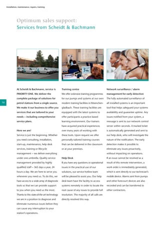 Optimum sales support:
Services from Scheidt & Bachmann
Installation, maintenance, repairs, training
At Scheidt & Bachmann, service is
PRIORITY ONE. We deliver the
complete package of solutions for
petrol stations from a single source.
We make it our business to offer you
services that are tailored to your
needs – including comprehensive
service plans.
Here we are!
Service is just the beginning. Whether
you need consulting, installation,
start-up, maintenance, help desk
services, training or lifecycle
management – we deliver everything
under one umbrella. Quality service
management provided by highly
qualified staff – 365 days a year, 24
hours a day. We are here to serve you
whenever you need us. To do this, we
have access to a wide array of diagnostic
tools so that we can provide support
to you when you need us the most.
Thanks to this state-of-the art technology
we are in a position to diagnose and
eliminate numerous issues before they
can cause any interruption to your
station’s operations.
Training centre
We offer extensive training programmes
for our pumps and systems at our own
modern training facilities in Moenchen-
gladbach. These training facilities are
equipped with the latest systems to
offer participants a practice based
learning environment. Our trainers
have acquired practical experiences
over many years of working with
these tools. Upon request we offer
personally tailored training courses
that can be delivered in the classroom
or at your premises.
Help Desk
If you have any questions or operational
issues in the practical use of our
solutions, our service hotline team
will be pleased to assist you. Our help
desk team have the facility to access
systems remotely in order to locate the
root cause of any issues to provide full
resolution. The majority of all calls are
directly resolved this way.
Network surveillance / alarm
management for early detection
The fully automated surveillance of
all installed systems is an important
tool that helps safeguard your systems
availability and guarantee uptime. Any
issues notified from your system, a
message is sent to our network control
server within seconds. A tracked ticket
is automatically generated and sent to
our help desk, who will investigate the
nature of the notification. The early
detection makes it possible to
eliminate any issues proactively,
without impacting on operations.
If an issue cannot be resolved as a
result of this remote intervention, a
work order is immediately generated,
which is sent directly to our technician’s
mobile device. Alarms sent from pumps
and other forecourt devices are also
recorded and can be transferred to
other contractors.
16
 