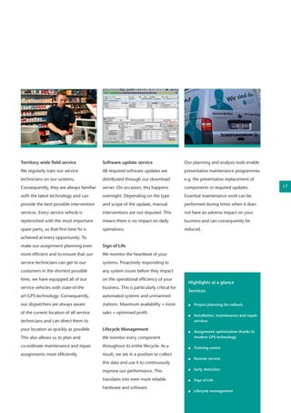 Software update service
All required software updates are
distributed through our download
server. On occasion, this happens
overnight. Depending on the type
and scope of the update, manual
interventions are not required. This
means there is no impact on daily
operations.
Sign of Life
We monitor the heartbeat of your
systems. Proactively responding to
any system issues before they impact
on the operational efficiency of your
business. This is particularly critical for
automated systems and unmanned
stations. Maximum availability = more
sales = optimised profit.
Lifecycle Management
We monitor every component
throughout its entire lifecycle. As a
result, we are in a position to collect
this data and use it to continuously
improve our performance. This
translates into even more reliable
hardware and software.
Territory wide field service  
We regularly train our service
technicians on our systems.
Consequently, they are always familiar
with the latest technology and can
provide the best possible intervention
services. Every service vehicle is
replenished with the most important
spare parts, so that first time fix is
achieved at every opportunity. To
make our assignment planning even
more efficient and to ensure that our
service technicians can get to our
customers in the shortest possible
time, we have equipped all of our
service vehicles with state-of-the
art GPS technology. Consequently,
our dispatchers are always aware
of the current location of all service
technicians and can direct them to
your location as quickly as possible.
This also allows us to plan and
co-ordinate maintenance and repair
assignments more efficiently.
Our planning and analysis tools enable
preventative maintenance programmes
e.g. the preventative replacement of
components or required updates.
Essential maintenance work can be
performed during times when it does
not have an adverse impact on your
business and can consequently be
reduced.
Highlights at a glance
Services
	 Project planning for rollouts
	 Installation, maintenance and repair 	
	services
	 Assignment optimisation thanks to 	
	 modern GPS technology
	 Training centre
	 Remote service
	 Early detection
	 Sign of Life	
	
	 Lifecycle management
	
	
17
 