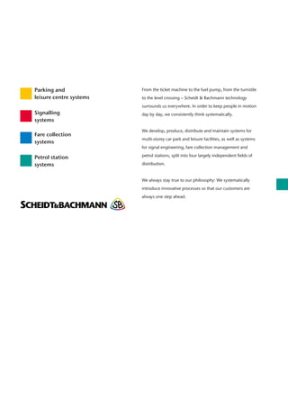 From the ticket machine to the fuel pump, from the turnstile
to the level crossing – Scheidt & Bachmann technology
surrounds us everywhere. In order to keep people in motion
day by day, we consistently think systematically.
We develop, produce, distribute and maintain systems for
multi-storey car park and leisure facilities, as well as systems
for signal engineering, fare collection management and
petrol stations, split into four largely independent fields of
distribution.
We always stay true to our philosophy: We systematically
introduce innovative processes so that our customers are
always one step ahead.
Parking and
leisure centre systems
Signalling
systems
Fare collection
systems
Petrol station
systems
 
