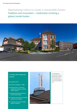 2
The company: History and development
Maintaining values to create a sustainable future:
Tradition and innovation – trademarks of being a
global market leader
A company with heritage and
character
	
	 Founded in 1872
	
	 Number of employees > 2,000
	
	 Developed from a mechanical
	 engineering company to a global 	
	 systems provider.
	
	 Global market leader with future-	
	 proofed system designs.
	 Continuous investment in innovative 	
	 production technologies.
	 Continuous investment in highly 	
	 qualified employees.
2
From the beginning,
Scheidt & Bachmann has
held high the standard of
being a reliable partner
to its customers based on
continuity and farsighted
vision.
 
