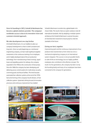 Since its founding in 1872, Scheidt & Bachmann has
become a global solutions provider. The company’s
worldwide success is due to its innovative vision and
customer-oriented approach.
We take development one step further
At Scheidt & Bachmann, it is our tradition to plan our
company’s development so that it is both consistent and
long term. Since our early beginnings as a mechanical
engineering company, we have made significant targeted
investments in the continuous training of our employees
and in highly developed state-of-the-art production
technology. From manufacturing of level crossings, signal
boxes and signalling systems for railways, the company
expanded in the 1930s to the construction of fuel pumps.
Since the 1960s the company has been developing and
delivering access control systems for multi-storey car parks,
swimming pools and leisure facilities. The trend towards
automated fare collection systems at the end of the 1970s
led to the forming of the company’s fourth division, of Fare
collection systems. Systematic driving forward of innovative
processes and continuous improvement has enabled
Scheidt & Bachmann to evolve into a global leader in its
chosen fields. The result is that our system solutions meet all
international standards. Also by adopting a modular systems
architecture the Scheidt & Bachmann customer has piece
of mind that their investment is future-proof to meet the
standards of the future.
Giving our best, together
A pioneering spirit and the continuous improvement of our
products have transformed us from what was once a
mechanical engineering company to an international
system integrator. This success is not just possible thanks
to state-of-the-art technology, but our highly qualified
employees also contribute to this effective concept. The
result: For five generations, the company has been run by
the founding family and many of our employees have been
connected to the company for generations.
3
 
