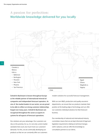 A passion for perfection:
Worldwide knowledge delivered for you locally
Scheidt & Bachmann is known throughout Europe
as the reliable partner of international mineral oil
companies and independant forecourt operators. As
one of the market leaders in our sector, we are proud
to be able to reflect on strong customer relationships
forged over many years. Scheidt & Bachmann are
recognised throughout the sector as experts in
systems for all aspects of forecourt operations.
Our solutions are your advantage. Our customers can
rely on this promise, for us, it is not only current market
standards that count, but much more our customers’
demands. For this, we are continually developing our
products so that we can constantly offer our customers
modern solutions for successful forecourt management.
With our own R&D, production and quality assurance
departments, we ensure that our products maintain their
position at the leading edge of technology and can offer
our customers individual solutions for their forecourt
business.
Our membership of national and international industry
committees means that we are kept informed of legal and
legislative requirements relating to technical changes
well in advance, and can offer this knowledge as
consultative partners to our clients.
Chile
Canada (S)
Mexico
USA (S)
•	 Baltimore
•	 Burlington
•	 Houston
•	 New York
•	 Phoenix
•	 San Francisco
The company: Organization and structure
Egypt
Ghana
Maghreb (S)
Nigeria
4
 