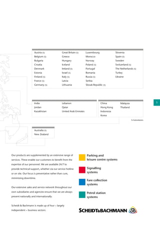 Our products are supplemented by an extensive range of
services. These enable our customers to benefit from the
expertise of our personnel. We are available 24/7 to
provide technical support, whether via our service hotline
or on site. Our focus is preventative rather than cure,
minimising downtime.
Our extensive sales and service network throughout our
own subsidiaries and agencies ensure that we are always
present nationally and internationally.
Scheidt & Bachmann is made up of four – largely
independent – business sectors:
Luxembourg
Morocco
Norway
Poland (S)
Portugal
Romania
Russia (S)
Serbia
Slovak Republic (S)
China
Hong Kong
Indonesia
Korea
Slovenia
Spain (S)
Sweden
Switzerland (S)
The Netherlands (S)
Turkey
Ukraine
India
Jordan
Kazakhstan
Lebanon
Qatar
United Arab Emirates
Australia (S)
New Zealand
Austria (S)
Belgium (S)
Bulgaria
Croatia
Denmark
Estonia
Finland (S)
France (S)
Germany (S)
Great Britain (S)
Greece
Hungary
Iceland
Ireland (S)
Israel (S)
Italy (S)
Latvia
Lithuania
S=Subsidiaries
Malaysia
Thailand
Parking and
leisure centre systems
Signalling
systems
Fare collection
systems
Petrol station
systems
5
 