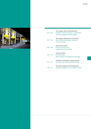 The company: History and development
02 I 03	 Tradition and innovation - trademarks
	 of being a global market leader
	 The company: Organization and structure
04 I 05	 Worldwide knowledge delivered
	 for you locally
	 Petrol station systems
08 I 09	 Proven solutions for
	today’s forecourt retailer
	 Product portfolio
10 I 15	 The one-stop
	 petrol station management package
	 Installation, maintenance, repairs, training
16 I 17	 Services from Scheidt & Bachmann
	 The system integrator Scheidt & Bachmann
18 I 21	 System integrators for a mobile world
Contents
7
 