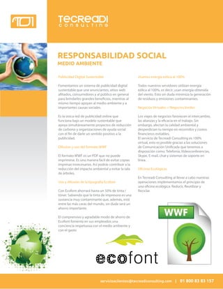 TECREADI
C O N S U L T I N G




RESPONSABILIDAD SOCIAL
MEDIO AMBIENTE

Publicidad Digital Sustentable                      Usamos energía eólica al 100%

Fomentamos un sistema de publicidad digital         Todos nuestros servidores utilizan energía
sustentable que une anunciantes, aitios web         eólica al 100%, es decir; usan energía obtenida
a liados, consumidores y al público en general      del viento. Esto sin duda minimiza la generación
para brindarles grandes bene cios, mientras al      de residuos y emisiones contaminantes.
mismo tiempo apoyan al medio ambiente y a
importantes causas sociales.                        Negocios Virtuales = Negocios Verdes

Es la única red de publicidad online que            Los viajes de negocios favorecen al intercambio,
funciona bajo un modelo sustentable que             las alianzas y la e cacia en el trabajo. Sin
apoya simultáneamente proyectos de reducción        embargo, afectan la calidad ambiental y
de carbono y organizaciones de ayuda social         desperdician tu tiempo en recorridos y costos
con el n de darle un sentido positivo a la            nancieros evitables.
publicidad.                                         El servicio de Tecreadi Consulting es 100%
                                                    virtual, esto es posible gracias a las soluciones
Difusion y uso del formato WWF                      de Comunicación Uni cada que tenemos a
                                                    disposición como: Telefonía, Videoconferencias,
El formato WWF es un PDF que no puede               Skype, E-mail, chat y sistemas de soporte en
imprimirse. Es una manera fácil de evitar copias    línea.
impresas innecesarias. Así podrás contribuir a la
reducción del impacto ambiental y evitar la tala    O cinas Ecológicas
de árboles.
                                                    En Tecreadi Consulting al llevar a cabo nuestras
Uso y difusión de la tipografía Ecofont             operaciones implementamos el principio de
                                                    una o cina ecológica: Reducir, Reutilizar y
Con Ecofont ahorrará hasta un 50% de tinta /        Reciclar.
tóner. Sabiendo que la tinta de impresora es una
sustancia muy contaminante que, además, está
entre las más caras del mundo, sin duda será un
ahorro importante.

El comprensivo y agradable modo de ahorro de
Ecofont fomenta en sus empleados una
conciencia respetuosa con el medio ambiente y
con el gasto




                            servicioaclientes@tecreadiconsulting.com | 01 800 83 83 157
 