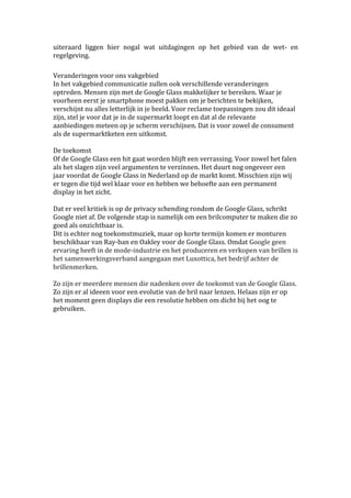 uiteraard liggen hier nogal wat uitdagingen op het gebied van de wet- en 
regelgeving. 
Veranderingen voor ons vakgebied 
In het vakgebied communicatie zullen ook verschillende veranderingen 
optreden. Mensen zijn met de Google Glass makkelijker te bereiken. Waar je 
voorheen eerst je smartphone moest pakken om je berichten te bekijken, 
verschijnt nu alles letterlijk in je beeld. Voor reclame toepassingen zou dit ideaal 
zijn, stel je voor dat je in de supermarkt loopt en dat al de relevante 
aanbiedingen meteen op je scherm verschijnen. Dat is voor zowel de consument 
als de supermarktketen een uitkomst. 
De toekomst 
Of de Google Glass een hit gaat worden blijft een verrassing. Voor zowel het falen 
als het slagen zijn veel argumenten te verzinnen. Het duurt nog ongeveer een 
jaar voordat de Google Glass in Nederland op de markt komt. Misschien zijn wij 
er tegen die tijd wel klaar voor en hebben we behoefte aan een permanent 
display in het zicht. 
Dat er veel kritiek is op de privacy schending rondom de Google Glass, schrikt 
Google niet af. De volgende stap is namelijk om een brilcomputer te maken die zo 
goed als onzichtbaar is. 
Dit is echter nog toekomstmuziek, maar op korte termijn komen er monturen 
beschikbaar van Ray-ban en Oakley voor de Google Glass. Omdat Google geen 
ervaring heeft in de mode-industrie en het produceren en verkopen van brillen is 
het samenwerkingsverband aangegaan met Luxottica, het bedrijf achter de 
brillenmerken. 
Zo zijn er meerdere mensen die nadenken over de toekomst van de Google Glass. 
Zo zijn er al ideeen voor een evolutie van de bril naar lenzen. Helaas zijn er op 
het moment geen displays die een resolutie hebben om dicht bij het oog te 
gebruiken. 
 