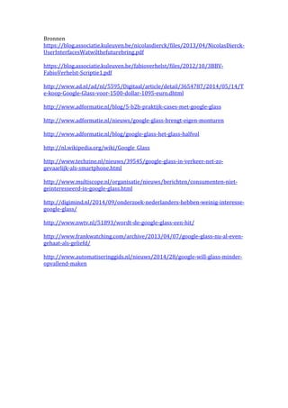 Bronnen 
https://blog.associatie.kuleuven.be/nicolasdierck/files/2013/04/NicolasDierck- 
UserInterfacesWatwilthefuturebring.pdf 
https://blog.associatie.kuleuven.be/fabioverhelst/files/2012/10/3BBV-FabioVerhelst- 
Scriptie1.pdf 
http://www.ad.nl/ad/nl/5595/Digitaal/article/detail/3654787/2014/05/14/T 
e-koop-Google-Glass-voor-1500-dollar-1095-euro.dhtml 
http://www.adformatie.nl/blog/5-b2b-praktijk-cases-met-google-glass 
http://www.adformatie.nl/nieuws/google-glass-brengt-eigen-monturen 
http://www.adformatie.nl/blog/google-glass-het-glass-halfvol 
http://nl.wikipedia.org/wiki/Google_Glass 
http://www.techzine.nl/nieuws/39545/google-glass-in-verkeer-net-zo-gevaarlijk- 
als-smartphone.html 
http://www.multiscope.nl/organisatie/nieuws/berichten/consumenten-niet-geinteresseerd- 
in-google-glass.html 
http://digimind.nl/2014/09/onderzoek-nederlanders-hebben-weinig-interesse-google- 
glass/ 
http://www.nwtv.nl/51893/wordt-de-google-glass-een-hit/ 
http://www.frankwatching.com/archive/2013/04/07/google-glass-nu-al-even-gehaat- 
als-geliefd/ 
http://www.automatiseringgids.nl/nieuws/2014/28/google-will-glass-minder-opvallend- 
maken 
