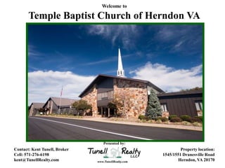 Welcome to

       Temple Baptist Church of Herndon VA




                               Presented by:
Contact: Kent Tunell, Broker                            Property location:
Cell: 571-276-6198                             1545/1551 Dranesville Road
kent@TunellRealty.com                                  Herndon, VA 20170
 