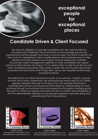 exceptional
                                                              people
                                                                for
                                                            exceptional
                                                              places

        Candidate Driven & Client Focused
          We have an obligation to provide candidates with new opportunities for
         stimulation and challenge. The environment must encourage growth and
   improvement and the people must have a common goal. Our role is to identify the
     best route for candidates to take to realise dreams and sometimes even to help
          identify what these dreams can be given the best opportunity available
       (we provide career management expertise to those candidates who require
   advice on their interview technique, CV or career path). In order to do this we must
    meet candidates and explore their career to date. We want to learn about their
     successes and those times when things didn’t go so well. Together we ﬁnd those
                                    exceptional places.

    We believe that our Clients dictate the quality of our services - Integrity, honesty
    and the will to never compromise. The end results are always high on our Clients
        agenda; therefore they are at the top of ours. We operate exclusively in
     Hospitality Recruitment and are proud of the depth of understanding we have
   achieved through our individual focus and passion for this rapidly changing sector.
   We want to continue to explore and share this with our Clients and Candidates so
    that the extraordinarily talented can be brought together to provide dining and
                             entertainment that is exceptional.




        01827 55130                         01827 64892                          01827 64892
 www.kitchen-connections.co.uk     www.management-connections.co.uk     www.temporary-connections.co.uk
ofﬁce@kitchen-connections.co.uk   ofﬁce@management-connections.co.uk   ofﬁce@temporary-connections.co.uk
 