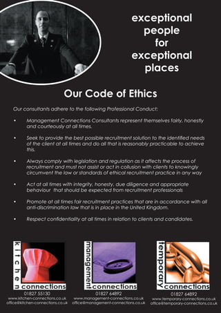 exceptional
                                                               people
                                                                 for
                                                             exceptional
                                                               places

                             Our Code of Ethics
   Our consultants adhere to the following Professional Conduct:

   •      Management Connections Consultants represent themselves fairly, honestly
          and courteously at all times.

   •      Seek to provide the best possible recruitment solution to the identiﬁed needs
          of the client at all times and do all that is reasonably practicable to achieve
          this.

   •      Always comply with legislation and regulation as it affects the process of
          recruitment and must not assist or act in collusion with clients to knowingly
          circumvent the law or standards of ethical recruitment practice in any way

   •      Act at all times with integrity, honesty, due diligence and appropriate
          behaviour that should be expected from recruitment professionals

   •      Promote at all times fair recruitment practices that are in accordance with all
          anti-discrimination law that is in place in the United Kingdom.

   •      Respect conﬁdentiality at all times in relation to clients and candidates.




        01827 55130                         01827 64892                          01827 64892
 www.kitchen-connections.co.uk     www.management-connections.co.uk     www.temporary-connections.co.uk
ofﬁce@kitchen-connections.co.uk   ofﬁce@management-connections.co.uk   ofﬁce@temporary-connections.co.uk
 