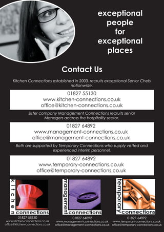 exceptional
                                                               people
                                                                 for
                                                             exceptional
                                                               places

                                      Contact Us
     Kitchen Connections established in 2003, recruits exceptional Senior Chefs
                                   nationwide.

                                     01827 55130
                                      01827 55130
                         www.kitchen-connections.co.uk
                             www.kitchen-connections.co.uk
                            ofﬁce@kitchen-connections.co.uk
                        ofﬁce@kitchen-connections.co.uk
                Sister company Management Connections recruits senior
                         Managers accross the hospitality sector.

                               01827 64892
                                 01827 64892
                   www.management-connections.co.uk
                       www.management-connections.co.uk
                      ofﬁce@management-connections.co.uk
                  ofﬁce@management-connections.co.uk
       Both are supported by Temporary Connections who supply vetted and
                          experienced interim personnel.

                                  01827 64892
                                   01827 64892
                      www.temporary-connections.co.uk
                          www.temporary-connections.co.uk
                         ofﬁce@temporary-connections.co.uk
                     ofﬁce@temporary-connections.co.uk




        01827 55130                          01827 64892                        01827 64892
 www.kitchen-connections.co.uk     www.management-connections.co.uk   www.temporary-connections.co.uk
ofﬁce@kitchen-connections.co.uk   ofﬁce@management-connections.co.uk ofﬁce@temporary-connections.co.uk
 