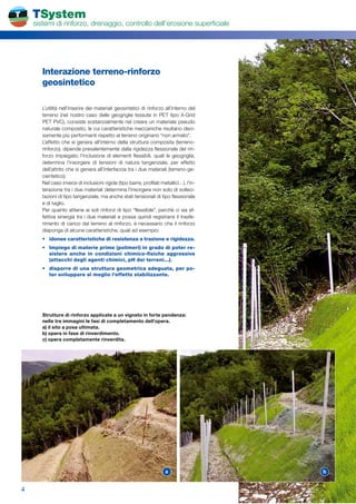 TSystem
    sistemi di rinforzo, drenaggio, controllo dell’erosione superficiale




       Interazione	terreno-rinforzo	
       geosintetico

       L’utilità nell’inserire dei materiali geosintetici di rinforzo all’interno del
       terreno (nel nostro caso delle geogriglie tessute in PET tipo X-Grid
       PET PVC), consiste sostanzialmente nel creare un materiale pseudo
       naturale composito, le cui caratteristiche meccaniche risultano deci-
       samente più performanti rispetto al terreno originario “non armato”.
       L’effetto che si genera all’interno della struttura composita (terreno-
       rinforzo), dipende prevalentemente dalla rigidezza flessionale del rin-
       forzo impiegato; l’inclusione di elementi flessibili, quali le geogriglie,
       determina l’insorgere di tensioni di natura tangenziale, per effetto
       dell’attrito che si genera all’interfaccia tra i due materiali (terreno-ge-
       osintetico).
       Nel caso invece di inclusioni rigide (tipo barre, profilati metallici…), l’in-
       terazione tra i due materiali determina l’insorgere non solo di solleci-
       tazioni di tipo tangenziale, ma anche stati tensionali di tipo flessionale
       e di taglio.
       Per quanto attiene ai soli rinforzi di tipo “flessibile”, perché ci sia ef-
       fettiva sinergia tra i due materiali e possa quindi registrarsi il trasfe-
       rimento di carico dal terreno al rinforzo, è necessario che il rinforzo
       disponga di alcune caratteristiche, quali ad esempio:
       •	 idonee	caratteristiche	di	resistenza	a	trazione	e	rigidezza.	
       •	 Impiego	di	materie	prime	(polimeri)	in	grado	di	poter	re-
          sistere	 anche	 in	 condizioni	 chimico-fisiche	 aggressive	
          (attacchi	degli	agenti	chimici,	pH	dei	terreni...).
       •	 disporre	di	una	struttura	geometrica	adeguata,	per	po-
          ter	sviluppare	al	meglio	l’effetto	stabilizzante.




       Strutture di rinforzo applicate a un vigneto in forte pendenza:
       nelle tre immagini le fasi di completamento dell'opera.
       a) il sito a posa ultimata.
       b) opera in fase di rinverdimento.
       c) opera completamente rinverdita.




                                                                     a                  b


4
 
